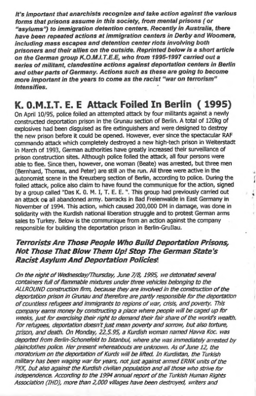 If’s important that anarchists recognize and take action against the various forms that prisons assume in this society, from mental prisons ( or “asylums”) to immigration detention centers. Recently in Australis, there have been repeated actions at immigration centers in Derby and Woomera, including mass escapos and detention center riots involving both prisoners and their allies on the outside. Reprinted below is a short article on the German group K.0.M.LT.E.E, who from 1995-1997 carried out a serios of militant, clandestine actions against deportation conters in Berlin and othor parts of Germany. Actions such as these are going to become more important in the years to come as the racist “war on terrorism” intensifies. :  K. 0.M.LT. E. E Attack Foiled In Berlin ( 1995) On April 10/35, police folled an attempted attack by four militants against a newly constructed deportation prison in the Grunau section of Berlin. A total of 120kg of explosives had been disguised as fire extinguishers and were designed to destroy the new prison before it could be opened. However, ever since the spectacuar RAF ‘commando attack which completely destroyed a new high-tech prison in Welterstadt. in March of 1993, German authorities have greatly increasd their surveillance of prison constructon sites. Although police folled the attack, allfour persons were able to flee. Since then, however, One woman (Beate) was arrested, but three men (Bernhard, Thomas, and Peter) are stil o the run. All three were active n the autonomist scene in the Kreuzberg section of Berfin, according to police. During the folled attack, poiice also claim to have found the communique for the action, signed by a group called "Das K. 0. M. I, T. . E. ", This group had previously carried out an attack os ail abandoned army. barracks in Bad Freienwalde In East Germany in November of 1994, This action, which caused 200,000 DM in damage, was done in Solidarity with the Kurdish national iberation struggle and to protest German arms sales to Turkey. Below is the communique from an action against the company responsible for buiking the deportation prison in Berlin-Grullau.  Terrorists Are Those People Who Build Deportation Prisons, Not Those That Blow Them Up! Stop The German State’s Racist Asylum And Deportation Policies!  On the night of Wednesday/ Thursday, June 7/8, 1995, we detonated several containers fullof flammable mixtures under three vehicles belonging to the ALLROUND construction firm, because they are involved in the construction of the deportation prison in Grunau and therefore are partly responsible for the deportation of countless refugees and immigrants to regions of vir, criss, and poverty. THis company eams money by constructing a place where peope will be caged up for weeks, just for exercising thei right to demand their foi share of the word’s weath. For refixgees, deportation doesn’ just mean poverty and sormow, but also torture, prison, and death. On Monday, 22.5.95, a Kurdish woman named Havva Koc. was deportad from Berlin-Schonefeld o Istanbu, where she was immediately arrested by Plaincothes polce. Her present whereatouts are unknown. As of June 12, the moratorium on the deportation of Kurds will be lifted. In Kurdistan, the Turkish miltary has been waging war for years, not just against armed ERNK units of the  XK, but als0 against the Kurdish Givilan poputation and i those who strve for independence. According to the 1994 annual report of the Turkish Human Rights Association (IHD), more than 2,000 vilages have been destroyed, writers and  